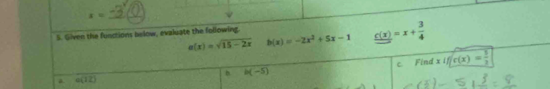 x= _
5. Given the functions below, evaluate the following.
a(x)=sqrt(15-2x) b(x)=-2x^2+5x-1 c(x)=x+ 3/4 
C. ind xif/c(x)= 5/2 
b. b(-5)
a. a(12)