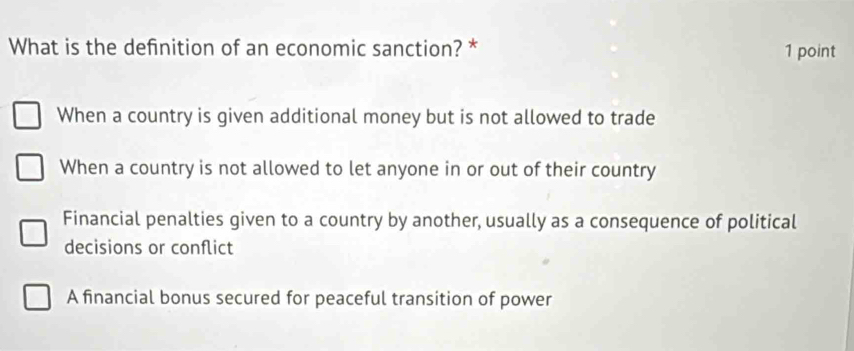 What is the definition of an economic sanction? * 1 point
When a country is given additional money but is not allowed to trade
When a country is not allowed to let anyone in or out of their country
Financial penalties given to a country by another, usually as a consequence of political
decisions or conflict
A financial bonus secured for peaceful transition of power