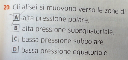 Gli alisei si muovono verso le zone di
A alta pressione polare.
€ alta pressione subequatoriale.
Cbassa pressione subpolare.
Dbassa pressione equatoriale.