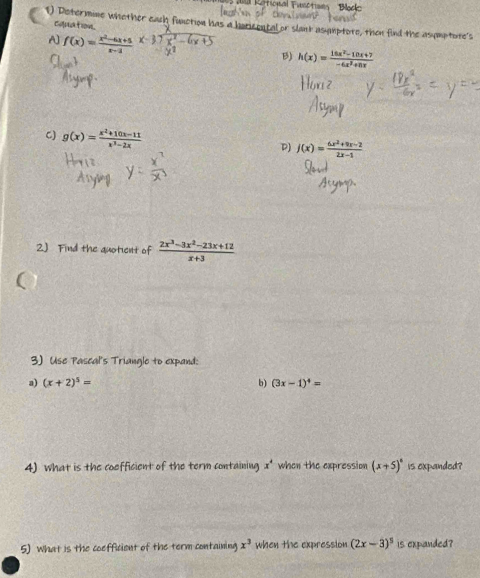 and Rational Functions Bloo
1) Distermine whether each function has a horicontal or slant usymptote, then find the asymptote's
cquation.
A f(x)= (x^2-6x+5)/x-3  x_ 
B) h(x)= (18x^2-10x+7)/-6x^2+8x 
C) g(x)= (x^2+10x-11)/x^3-2x 
D) j(x)= (6x^2+9x-2)/2x-1 
2.) Find the quotient of  (2x^3-3x^2-23x+12)/x+3 
3) Use Pascal's Triangle to expand:
a) (x+2)^5= b) (3x-1)^4=
4) what is the coefficient of the term containing x^4 when the expression (x+5)^6 is expanded?
5) What is the coefficient of the term containing x^3 when the expression (2x-3)^5 is expanded?