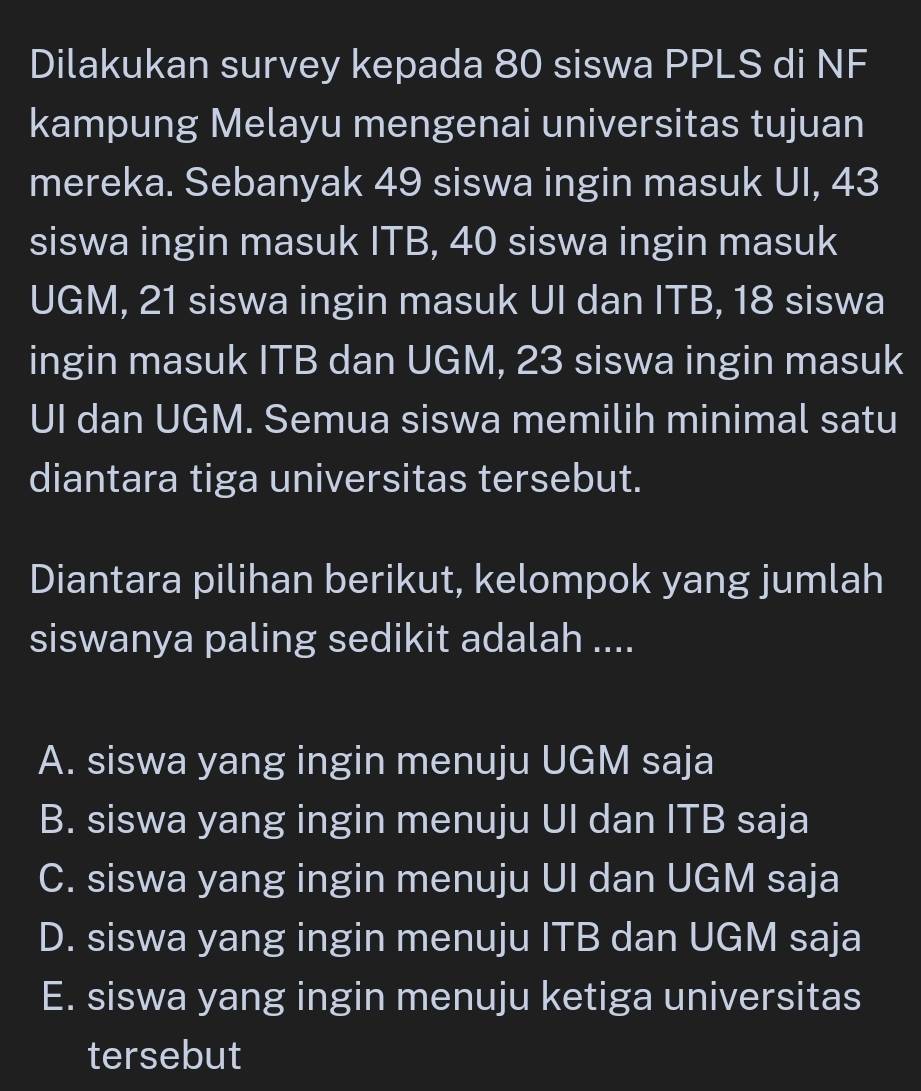 Dilakukan survey kepada 80 siswa PPLS di NF
kampung Melayu mengenai universitas tujuan
mereka. Sebanyak 49 siswa ingin masuk UI, 43
siswa ingin masuk ITB, 40 siswa ingin masuk
UGM, 21 siswa ingin masuk UI dan ITB, 18 siswa
ingin masuk ITB dan UGM, 23 siswa ingin masuk
UI dan UGM. Semua siswa memilih minimal satu
diantara tiga universitas tersebut.
Diantara pilihan berikut, kelompok yang jumlah
siswanya paling sedikit adalah ....
A. siswa yang ingin menuju UGM saja
B. siswa yang ingin menuju UI dan ITB saja
C. siswa yang ingin menuju Ul dan UGM saja
D. siswa yang ingin menuju ITB dan UGM saja
E. siswa yang ingin menuju ketiga universitas
tersebut