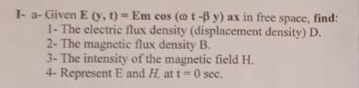 I- a- Given E(y,t)=Emcos (omega t-beta y) ax in free space, find: 
1- The electric flux density (displacement density) D. 
2- The magnetic flux density B. 
3- The intensity of the magnetic field H. 
4- Represent E and H, at t=0sec.