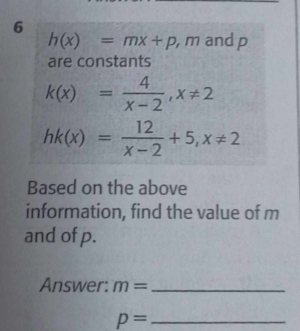 6
h(x)=mx+p ,mand p
are constants
k(x)= 4/x-2 , x!= 2
hk(x)= 12/x-2 +5, x!= 2
Based on the above 
information, find the value of m
and of p. 
Answer: m= _ 
_ p=