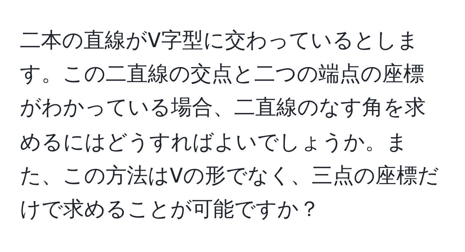 二本の直線がV字型に交わっているとします。この二直線の交点と二つの端点の座標がわかっている場合、二直線のなす角を求めるにはどうすればよいでしょうか。また、この方法はVの形でなく、三点の座標だけで求めることが可能ですか？