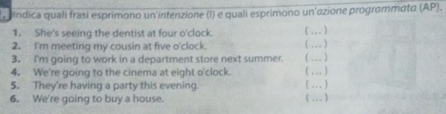 indica quali frasi esprimono un'intenzione (l) e quali esprimono un'azione programmatα (AP). 
1. She's seeing the dentist at four o'clock. 
_ 
2. I'm meeting my cousin at five o'clock. 
_ 
3. I'm going to work in a department store next summer. 
_ 
4. We're going to the cinema at eight o'clock. _. ] 
5. They're having a party this evening. 
_,. , 
6. We're going to buy a house. ( …_