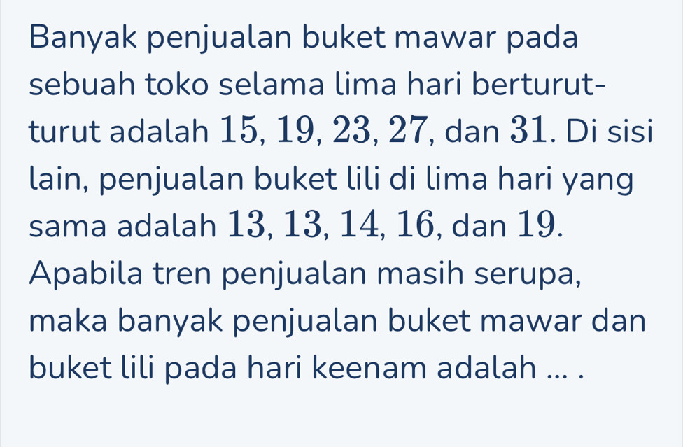 Banyak penjualan buket mawar pada 
sebuah toko selama lima hari berturut- 
turut adalah 15, 19, 23, 27, dan 31. Di sisi 
lain, penjualan buket lili di lima hari yang 
sama adalah 13, 13, 14, 16, dan 19. 
Apabila tren penjualan masih serupa, 
maka banyak penjualan buket mawar dan 
buket lili pada hari keenam adalah ... .