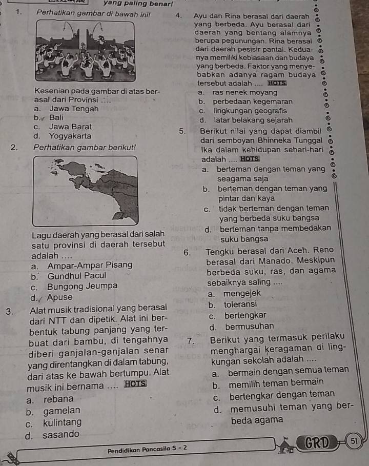 yang paling benar!
1. Perhatikan gambar di bawah ini! 4. Ayu dan Rina berasal dari daerah
yang berbeda. Ayu berasal dari
daerah yang bentang alamnya
berupa pegunungan. Rina berasal
dari daerah pesisir pantai. Kedua-
nya memiliki kebiasaan dan budaya
yang berbeda. Faktor yang menye-
babkan adanya ragam budaya
tersebut adalah .... HOTS
Kesenian pada gambar di atas ber- a. ras nenek moyang
asal dari Provinsi .. b. perbedaan kegemaran
a. Jawa Tengah c. lingkungan geografis
b. Bali d. latar belakang sejarah
c. Jawa Barat Berikut nilai yang dapat diambil
5.
d. Yogyakarta dari semboyan Bhinneka Tunggal
2. Perhatikan gambar berikut! Ika dalam kehidupan sehari-hari
adalah .... HOTS
a. berteman dengan teman yang
seagama saja
b. berteman dengan teman yang
pintar dan kaya
c. tidak berteman dengan teman
yang berbeda suku bangsa
Lagu daerah yang berasal dari salah d. berteman tanpa membedakan
satu provinsi di daerah tersebut suku bangsa
adalah .... 6. Tengku berasal dari Aceh. Reno
a. Ampar-Ampar Pisang berasal dari Manado. Meskipun
b. Gundhul Pacul berbeda suku, ras, dan agama
c. Bungong Jeumpa sebaiknya saling ....
d. Apuse a. mengejek
3. Alat musik tradisional yang berasal b. toleransi
dari NTT dan dipetik. Alat ini ber- c. bertengkar
bentuk tabung panjang yang ter- d. bermusuhan
buat dari bambu, di tengahnya 7. Berikut yang termasuk perilaku
diberi ganjalan-ganjalan senar menghargai keragaman di ling-
yang direntangkan di dalam tabung, kungan sekolah adalah ....
dari atas ke bawah bertumpu. Alat a. bermain dengan semua teman
musik ini bernama .... HOTS b. memilih teman bermain
a. rebana
c. bertengkar dengan teman
b. gamelan d. memusuhi teman yang ber-
c. kulintang beda agama
d. sasando
Pendidikan Pancasila 5 - 2 GRD 51