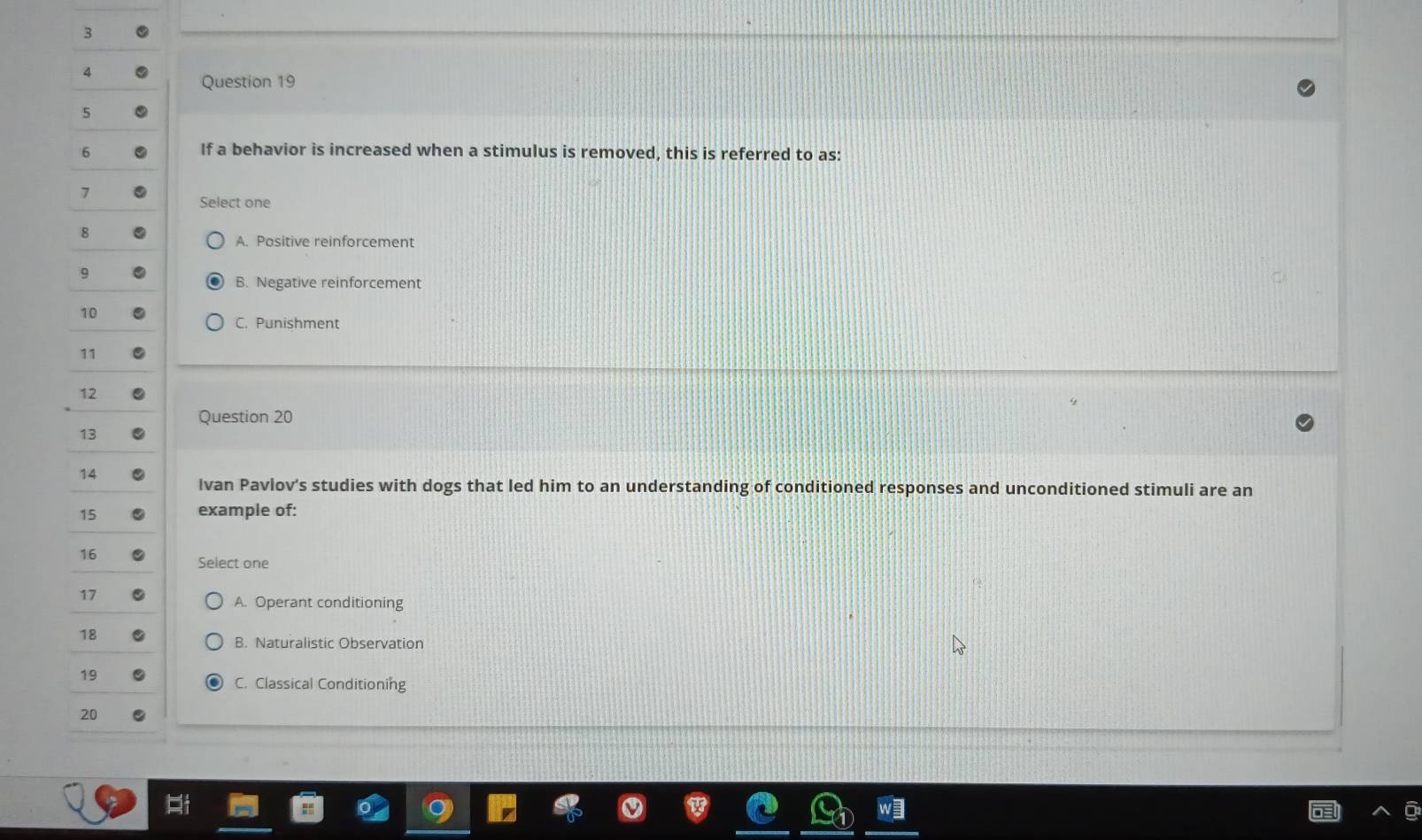 3
4
Question 19
5
6 If a behavior is increased when a stimulus is removed, this is referred to as:
7
Select one
8
A. Positive reinforcement
9
B. Negative reinforcement
10
C. Punishment
11
12
Question 20
13
14
Ivan Pavlov's studies with dogs that led him to an understanding of conditioned responses and unconditioned stimuli are an
15 example of:
16
Select one
17
A. Operant conditioning
18
B. Naturalistic Observation
19
C. Classical Conditioning
20