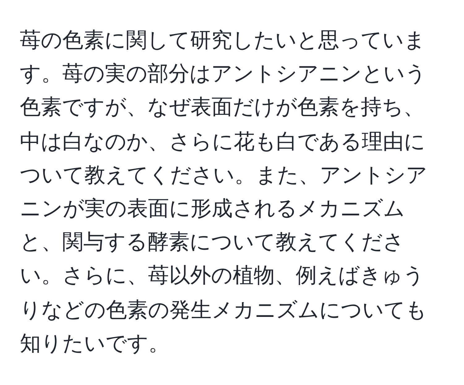 苺の色素に関して研究したいと思っています。苺の実の部分はアントシアニンという色素ですが、なぜ表面だけが色素を持ち、中は白なのか、さらに花も白である理由について教えてください。また、アントシアニンが実の表面に形成されるメカニズムと、関与する酵素について教えてください。さらに、苺以外の植物、例えばきゅうりなどの色素の発生メカニズムについても知りたいです。