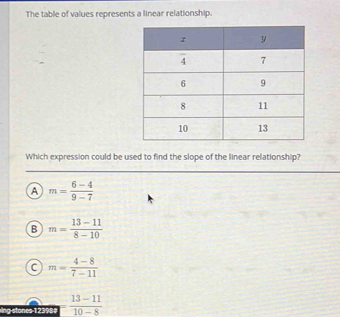 The table of values represents a linear relationship.
Which expression could be used to find the slope of the linear relationship?
a m= (6-4)/9-7 
B m= (13-11)/8-10 
C m= (4-8)/7-11 
ing stones 12398# = (13-11)/10-8 