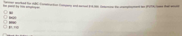 Tanner worked for ABC Construction Company and earned $18,500. Determine the unemployment tax (FUTA) base that would
be paid by his employer.
$o
$420
$690
$1,110