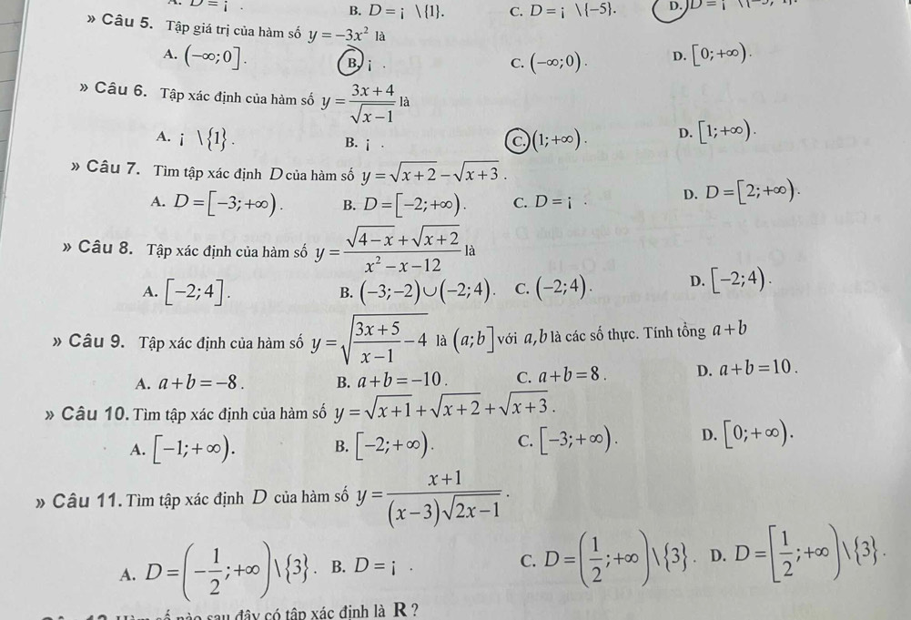 D=i
B. D=i| 1 . C. D=i|(-5 . D. D=i11
* Câu 5. Tập giá trị của hàm số y=-3x^21a
A. (-∈fty ;0]. Bi
C. (-∈fty ;0). D. [0;+∈fty ).
» Câu 6. Tập xác định của hàm số y= (3x+4)/sqrt(x-1) la
A. ivee  1 . (1;+∈fty ). D. [1;+∈fty ).
c.
B. i D=[2;+∈fty ).
» Câu 7. Tìm tập xác định D của hàm số y=sqrt(x+2)-sqrt(x+3).
A. D=[-3;+∈fty ). B. D=[-2;+∈fty ). C. D=i°
D.
» Câu 8. Tập xác định của hàm số y= (sqrt(4-x)+sqrt(x+2))/x^2-x-12 la
A. [-2;4]. (-3;-2)∪ (-2;4). C. (-2;4). D. [-2;4).
B.
» Câu 9. Tập xác định của hàm số y=sqrt(frac 3x+5)x-1-4 là (a;b] với a,b là các số thực. Tính tổng a+b
A. a+b=-8. B. a+b=-10. C. a+b=8. D. a+b=10.
* Câu 10. Tìm tập xác định của hàm số y=sqrt(x+1)+sqrt(x+2)+sqrt(x+3).
A. [-1;+∈fty ). [-2;+∈fty ). C. [-3;+∈fty ). D. [0;+∈fty ).
B.
» Câu 11. Tìm tập xác định D của hàm số y= (x+1)/(x-3)sqrt(2x-1) .
A. D=(- 1/2 ;+∈fty )| 3. B. D=i· C. D=( 1/2 ;+∈fty )vee  3 . D. D=[ 1/2 ;+∈fty )| 3 .
nào sau đây có tập xác đinh là R ?