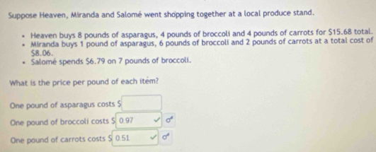 Suppose Heaven, Miranda and Salomé went shopping together at a local produce stand.
Heaven buys 8 pounds of asparagus, 4 pounds of broccoli and 4 pounds of carrots for $15.68 total.
Miranda buys 1 pound of asparagus, 6 pounds of broccoli and 2 pounds of carrots at a total cost of
$8.06.
Salomé spends $6.79 on 7 pounds of broccoli.
What is the price per pound of each item?
One pound of asparagus costs $ □
One pound of broccoli costs $ 0.97 sigma^4
One pound of carrots costs $ 0.51 sigma^4