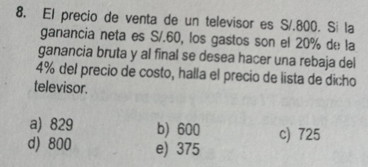 El precio de venta de un televisor es S/.800. Si la
ganancia neta es S/.60, los gastos son el 20% de la
ganancia bruta y al final se desea hacer una rebaja del
4% del precio de costo, halla el precio de lista de dicho
televisor.
a) 829 b) 600
d) 800
c) 725
e) 375