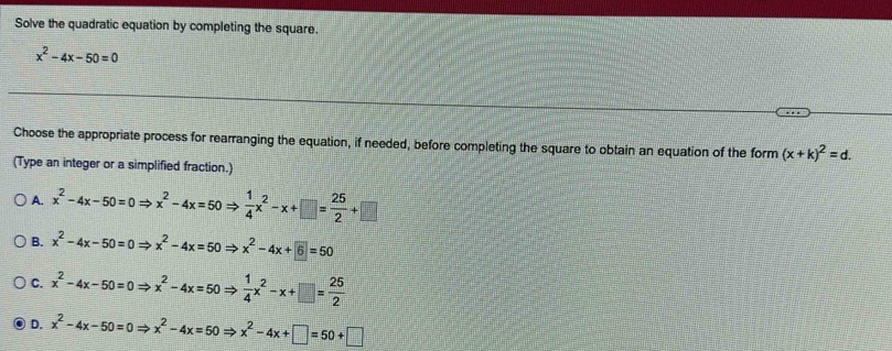 Solve the quadratic equation by completing the square.
x^2-4x-50=0
Choose the appropriate process for rearranging the equation, if needed, before completing the square to obtain an equation of the form (x+k)^2=d. 
(Type an integer or a simplified fraction.)
A. x^2-4x-50=0Rightarrow x^2-4x=50Rightarrow  1/4 x^2-x+□ = 25/2 +□
B. x^2-4x-50=0Rightarrow x^2-4x=50Rightarrow x^2-4x+6=50
C. x^2-4x-50=0Rightarrow x^2-4x=50Rightarrow  1/4 x^2-x+□ = 25/2 
D. x^2-4x-50=0Rightarrow x^2-4x=50Rightarrow x^2-4x+□ =50+□