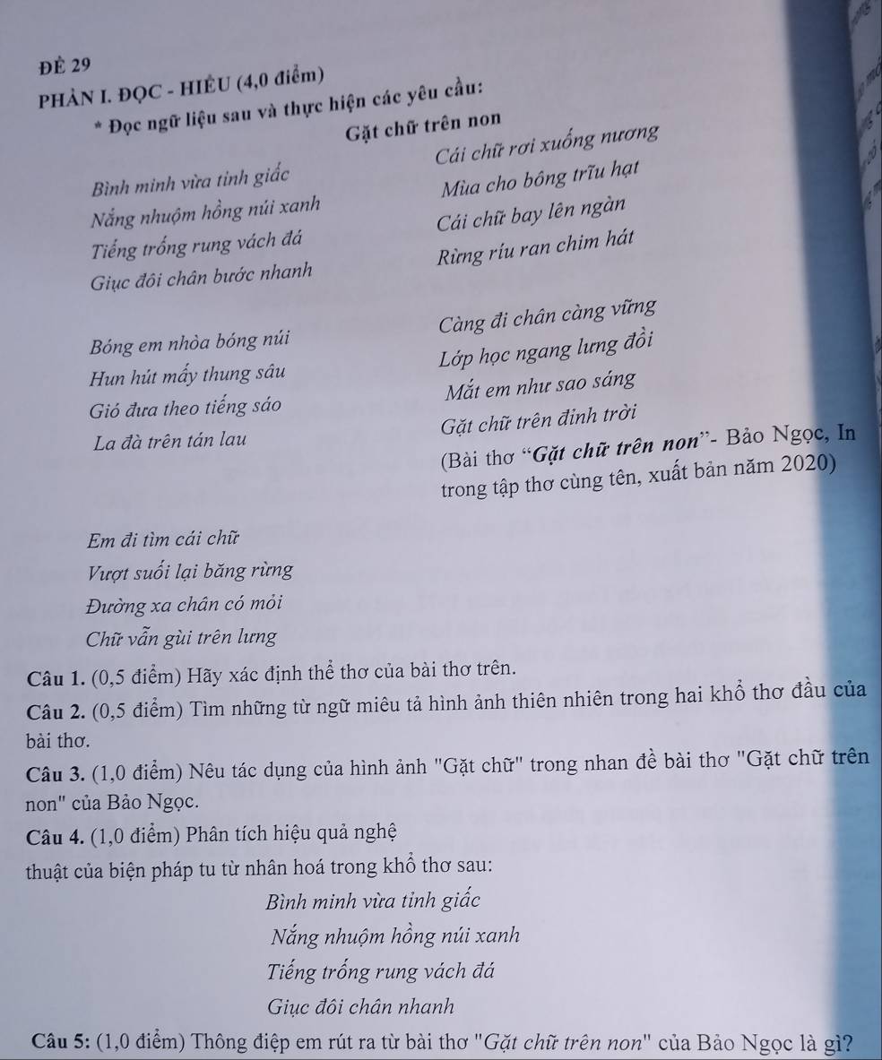 ĐÉ 29
PHÀN I. ĐQC - HIÊU (4,0 điểm)
* Đọc ngữ liệu sau và thực hiện các yêu cầu:
Gặt chữ trên non
Bình minh vừa tinh giấc Cái chữ rơi xuống nương
Nắng nhuộm hồng núi xanh  Mùa cho bông trĩu hạt
Tếng trống rung vách đá Cải chữ bay lên ngàn
Rừng ríu ran chim hát
Giục đôi chân bước nhanh
Bóng em nhòa bóng núi  Càng đi chân càng vững
Lớp học ngang lưng đồi
Hun hút mấy thung sâu
Gió đưa theo tiếng sáo Mắt em như sao sáng
Gặt chữ trên đinh trời
La đà trên tán lau
(Bài thơ “Gặt chữ trên non”- Bảo Ngọc, In
trong tập thơ cùng tên, xuất bản năm 2020)
Em đi tìm cái chữ
Vượt suối lại băng rừng
Đường xa chân có mỏi
Chữ vẫn gùi trên lưng
Câu 1. (0,5 điểm) Hãy xác định thể thơ của bài thơ trên.
Câu 2. (0,5 điểm) Tìm những từ ngữ miêu tả hình ảnh thiên nhiên trong hai khổ thơ đầu của
bài thơ.
Câu 3. (1,0 điểm) Nêu tác dụng của hình ảnh "Gặt chữ" trong nhan đề bài thơ "Gặt chữ trên
non" của Bảo Ngọc.
Câu 4. (1,0 điểm) Phân tích hiệu quả nghệ
thuật của biện pháp tu từ nhân hoá trong khổ thơ sau:
Bình minh vừa tỉnh giấc
Nắng nhuộm hồng núi xanh
Tiếng trống rung vách đá
Giục đôi chân nhanh
Câu 5: (1,0 điểm) Thông điệp em rút ra từ bài thơ "Gặt chữ trên non" của Bảo Ngọc là gì?