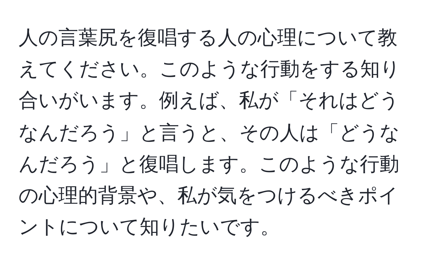 人の言葉尻を復唱する人の心理について教えてください。このような行動をする知り合いがいます。例えば、私が「それはどうなんだろう」と言うと、その人は「どうなんだろう」と復唱します。このような行動の心理的背景や、私が気をつけるべきポイントについて知りたいです。