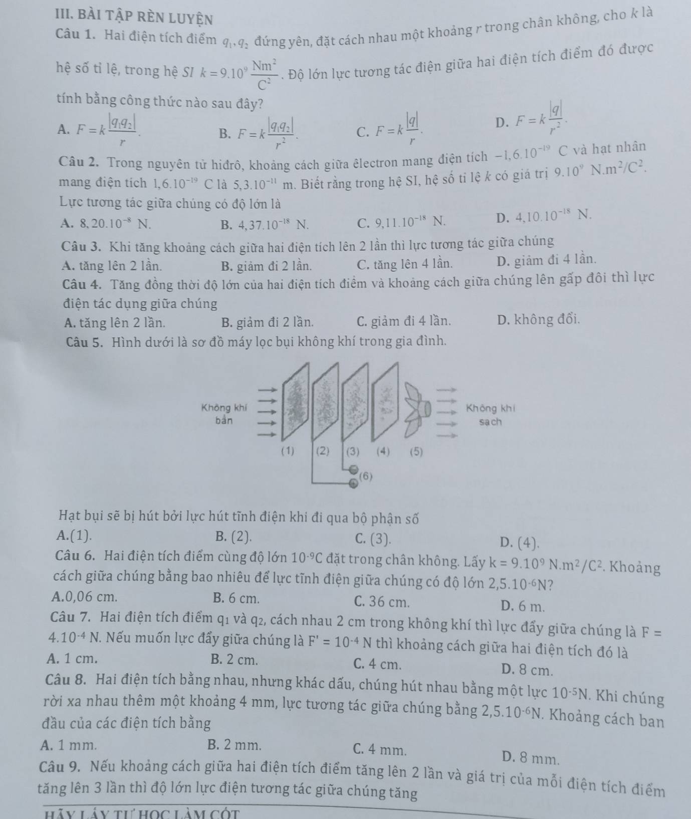 bài tập rèn luyện
Câu 1. Hai điện tích điểm q_1,q_2 đứng yên, đặt cách nhau một khoảng r trong chân không, cho k là
hệ số tỉ lệ, trong hệ SI k=9.10^9 Nm^2/C^2 . Độ lớn lực tương tác điện giữa hai điện tích điểm đó được
tính bằng công thức nào sau đây?
A. F=kfrac |q_1q_2|r. F=kfrac |q_1q_2|r^2. C. F=k |q|/r .
B.
D. F=k |q|/r^2 .
Câu 2. Trong nguyên tử hiđrô, khoảng cách giữa êlectron mang điện tích -1,6.10^(-19)C và hạt nhân
mang điện tích 1,6.10^(-19)C là 5,3.10^(-11)m. Biết rằng trong hệ SI, hệ số tỉ lệ k có giá trị 9.10^9 N. m^2/C^2.
Lực tương tác giữa chúng có độ lớn là
A. 8,20.10^(-8)N. B. 4,37.10^(-18)N. C. 9,11.10^(-18)N. D. 4,10.10^(-18)N.
Câu 3. Khi tăng khoảng cách giữa hai điện tích lên 2 lần thì lực tương tác giữa chúng
A. tăng lên 2 lần. B. giảm đi 2 lần. C. tăng lên 4 lần. D. giảm đi 4 lần.
Câu 4. Tăng đồng thời độ lớn của hai điện tích điểm và khoảng cách giữa chúng lên gấp đôi thì lực
điện tác dụng giữa chúng
A. tăng lên 2 lần. B. giảm đi 2 lần. C. giảm đi 4 lần. D. không đổi.
Câu 5. Hình dưới là sơ đồ máy lọc bụi không khí trong gia đình.
Hạt bụi sẽ bị hút bởi lực hút tĩnh điện khi đi qua bộ phận số
A.(1). B. (2). C. (3). D. (4).
Câu 6. Hai điện tích điểm cùng độ lớn 10^(-9)C đặt trong chân không. Lấy k=9.10^9N.m^2/C^2. Khoảng
cách giữa chúng bằng bao nhiêu để lực tĩnh điện giữa chúng có độ lớn 2,5.10^(-6)N 2
A.0,06 cm. B. 6 cm. C. 36 cm. D. 6 m.
Câu 7. Hai điện tích điểm q1 và q₂, cách nhau 2 cm trong không khí thì lực đấy giữa chúng là F=
4.10^(-4)N 7. Nếu muốn lực đẩy giữa chúng là F'=10^(-4)N thì khoảng cách giữa hai điện tích đó là
A. 1 cm. B. 2 cm. C. 4 cm. D. 8 cm.
Câu 8. Hai điện tích bằng nhau, nhưng khác dấu, chúng hút nhau bằng một lực 10^(-5)N. Khi chúng
rời xa nhau thêm một khoảng 4 mm, lực tương tác giữa chúng bằng 2, 5.10^(-6)N. Khoảng cách ban
đầu của các điện tích bằng
A. 1 mm. B. 2 mm. C. 4 mm.
D. 8 mm.
Câu 9. Nếu khoảng cách giữa hai điện tích điểm tăng lên 2 lần và giá trị của mỗi điện tích điểm
tăng lên 3 lần thì độ lớn lực điện tương tác giữa chúng tăng
hãy Lây tư học Làm cốt