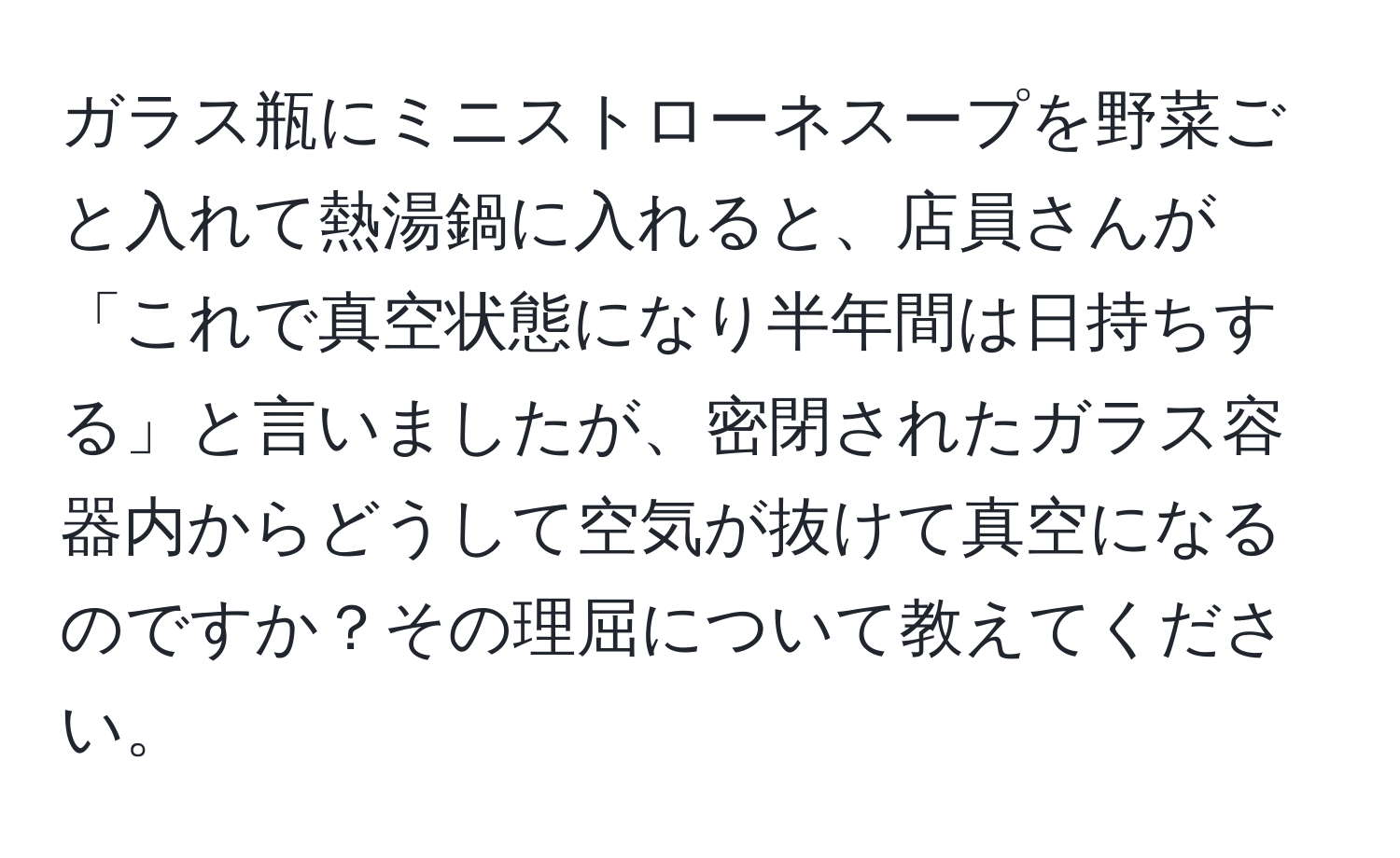 ガラス瓶にミニストローネスープを野菜ごと入れて熱湯鍋に入れると、店員さんが「これで真空状態になり半年間は日持ちする」と言いましたが、密閉されたガラス容器内からどうして空気が抜けて真空になるのですか？その理屈について教えてください。