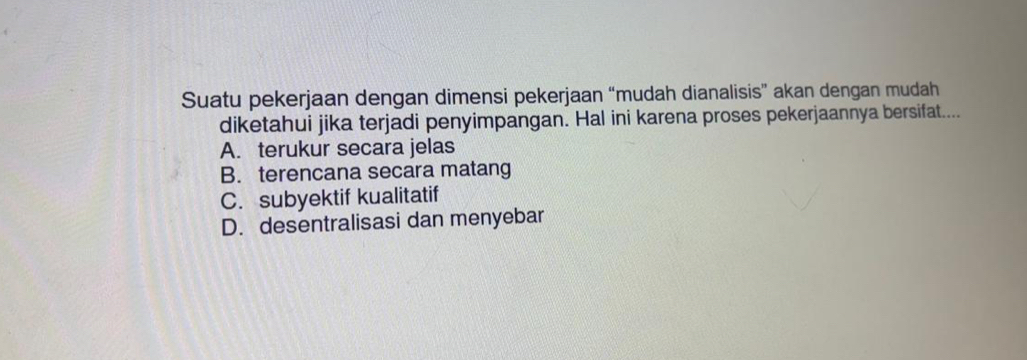 Suatu pekerjaan dengan dimensi pekerjaan “mudah dianalisis” akan dengan mudah
diketahui jika terjadi penyimpangan. Hal ini karena proses pekerjaannya bersifat....
A. terukur secara jelas
B. terencana secara matang
C. subyektif kualitatif
D. desentralisasi dan menyebar