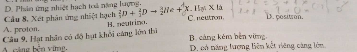 D. Phản ứng nhiệt hạch toả năng lượng.. Hạt X là
Câu 8. Xét phản ứng nhiệt hạch _1^2D+_1^2Dto _2^3He+X C. neutron. D. positron.
A. proton. B. neutrino.
Câu 9. Hạt nhân có độ hụt khối càng lớn thì
B. càng kém bền vững.
A. cảng bền vững.
D. có năng lượng liên kết riêng càng lớn.