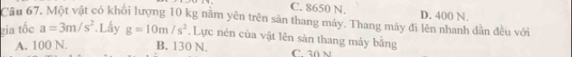 C. 8650 N. D. 400 N.
Câu 67, Một vật có khối lượng 10 kg nằm yên trên sản thang máy. Thang máy đi lên nhanh dẫn đều với
gia tốc a=3m/s^2. Lấy g=10m/s^2. Lực nén của vật lên sàn thang máy bằng
A. 100 N. B. 130 N. C. 30 N