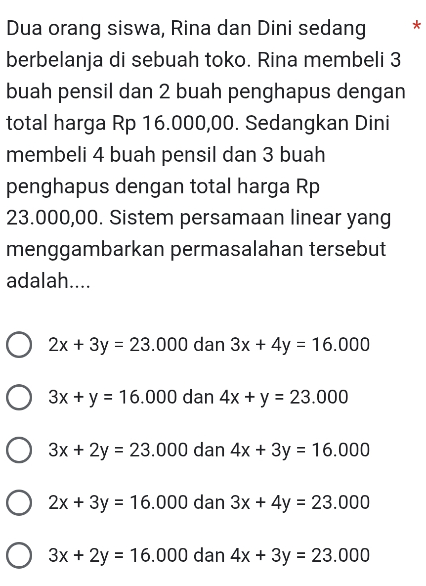 Dua orang siswa, Rina dan Dini sedang *
berbelanja di sebuah toko. Rina membeli 3
buah pensil dan 2 buah penghapus dengan
total harga Rp 16.000,00. Sedangkan Dini
membeli 4 buah pensil dan 3 buah
penghapus dengan total harga Rp
23.000,00. Sistem persamaan linear yang
menggambarkan permasalahan tersebut
adalah....
2x+3y=23.000 dan 3x+4y=16.000
3x+y=16.000 dan 4x+y=23.000
3x+2y=23.000 dan 4x+3y=16.000
2x+3y=16.000 dan 3x+4y=23.000
3x+2y=16.000 dan 4x+3y=23.000