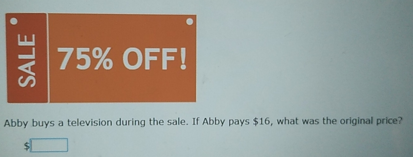 75% OFF! 
Abby buys a television during the sale. If Abby pays $16, what was the original price?
$ □ 