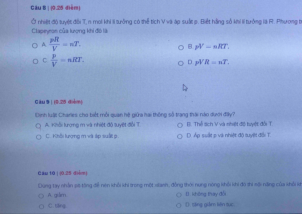 (0.25 điểm)
Ở nhiệt độ tuyệt đối T, n mol khí lí tưởng có thể tích V và áp suất p. Biết hằng số khí lí tưởng là R. Phương tr
Clapeyron của lượng khí đó là
A.  pR/V =nT.
B. pV=nRT.
C.  p/V =nRT. D. pVR=nT. 
Câu 9 | (0.25 điểm)
Định luật Charles cho biết mối quan hệ giữa hai thông số trạng thái nào dưới đây?
A. Khối lượng m và nhiệt độ tuyệt đối T. B. Thể tích V và nhiệt độ tuyệt đối T.
C. Khối lượng m và áp suất p. D. Áp suất p và nhiệt độ tuyệt đối T.
Câu 10 | (0.25 điểm)
Dùng tay nhấn pit-tông đễ nén khối khí trong một xilanh, đồng thời nung nóng khối khí đó thì nội năng của khối kh
A. giảm. B. không thay đổi.
C. tăng. D. tăng giảm liên tục.
