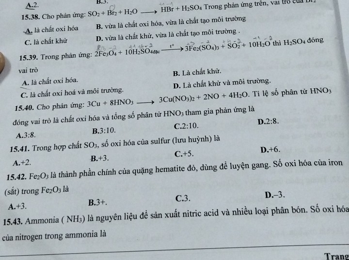 A.2. B.5.
15.38. Cho phản ứng: SO_2+Br_2+H_2O_  to HBr+H_2SO_4 Trong phản ứng trên, vai trở của 1
A. là chất oxi hóa B. vừa là chất oxi hóa, vừa là chất tạo môi trường
C. là chất khử D. vừa là chất khử, vừa là chất tạo môi trường .
15.39. Trong phản ứng: 2Fe_3O_4+10H_2SO_4a_c 1°_  3Fe_2(SO_4)_3+SO_2+10H_2O thì H_2SO_4 dóng
vai trò
A. là chất oxi hóa. B. Là chất khử.
C. là chất oxi hoá và môi trường. D. Là chất khử và môi trường.
15.40. Cho phản ứng: 3Cu+8HNO_3 3Cu(NO_3)_2+2NO+4H_2O. Tỉ lệ số phân tử HNO_3
đóng vai trò là chất oxi hóa và tổng số phân tử HNO_3 tham gia phản ứng là
A. 3:8. 3:10. C. 2:10. D. 2:8.
B.
15.41. Trong hợp chất SO_3 s, số oxi hóa của sulfur (lưu huỳnh) là
D. +6
C.+5.
.+3.
A.+2
15.42. Fe_2O_3 là thành phần chính của quặng hematite đỏ, dùng để luyện gang. Số oxi hóa của iron
(sắt) trong Fe_2O_3 là
A +3. B.3+. C.3.
D.-3.
15.43. Ammonia ( NH₃) là nguyên liệu để sản xuất nitric acid và nhiều loại phân bón. Số oxi hóa
của nitrogen trong ammonia là
Trang