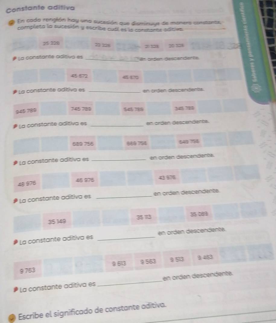 Constante aditiva
2 En cado rengión hay una aucesión que disminaye de manero constante,
completa la sucesión y escribe csil es la constante editiva
25328 23 x९8
* La constante adíttiva es_
En ardem descemdente
45 872 4557)
La constante aditiva es _em orden descendente.
945 789
745 789 545789 3415 7/819
La constante adítiva es _en ordén descendente.
889756 (889 756 649 756
La constante adítiva es _en örden descendente.
45 976 43 976
48 976
La constante aditiva es _en ordén descendente.
35 149 35 13 35 089
La constante aditiva es _en orden descendente.
9 613 9 563 9 513 9 463
9 763
La constante aditiva es_ en örden descendente.
Escribe el significado de constante adítiva._
_
_