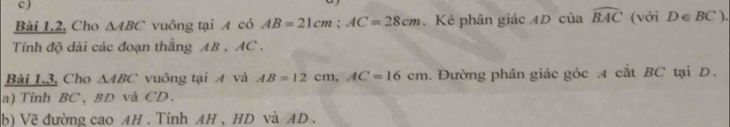 Cho △ ABC vuông tại A có AB=21cm; AC=28cm Kẻ phân giác AD của widehat BAC (với D∈ BC). 
Tính độ dài các đoạn thẳng AB , AC. 
Bài 1.3. Cho △ ABC vuông tại A và AB=12cm, AC=16cm. Đường phân giác góc A cắt BC tại D. 
a) Tinh BC 、 BD và CD 、 
b) Vẽ đường cao AH . Tính AH , HD và AD.