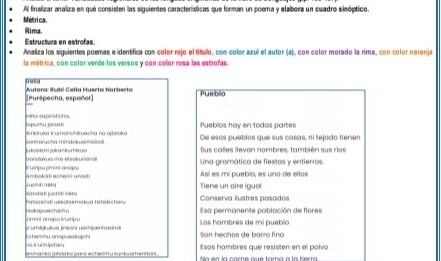 Al finalizar analiza en que consisten las siguientes características que forman un poema y elaboea un cuadro sinóptico. 
Métri ca. 
Rima. 
Estructura en estrofas. 
Analiza los siguientes poemas e identifica con color rejo el título, con color azul el autor (a), con color morado la rima, con color naranja 
la métrica, con color verde los versos y con color rosa las estrofas. 
Pueblio 
[Purépecha, espoñol] Autora: Áubi Cełla Huerta Norberto 
jputhu jo=' ta Aa platona 
Pueblos hay en todos partes 
sonharucha mindotuathisnal Veniórim iumanshtrasha na ostalr De esos pueblos que sus casas, ni tejodo tienen 
Sus calles llevon nombres, también sus rios 
andaa a eteakunsnal e stripna jirrira rsóia 
Una gramática de fiestos y entierros. 
Ambotist acheria unasti Así es mi pueblo, es uno de ellas 
Xande jre m uc a réto 
Tiene un aire igual 
Conserva ilustres posados 
J imoni onopu trurpu iokapuesh?u 
Esa permanente población de flores 
Las hambres de mi pueblo 
E c herhu onopues kojchi g urldn a (nkán) gathipenhsing Son hechos de barro fino 
ns icuiiipitor Esas hámbres que resisten en el polvo 
Eo en la come que foma a la tera