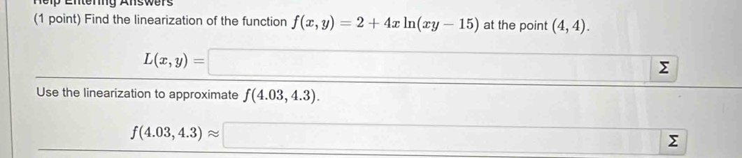 neip Enterg Answers
(1 point) Find the linearization of the function f(x,y)=2+4xln (xy-15) at the point (4,4).
L(x,y)=□
Use the linearization to approximate f(4.03,4.3). ∴ △ ,()
∴ △ ABE][
f(4.03,4.3)approx □