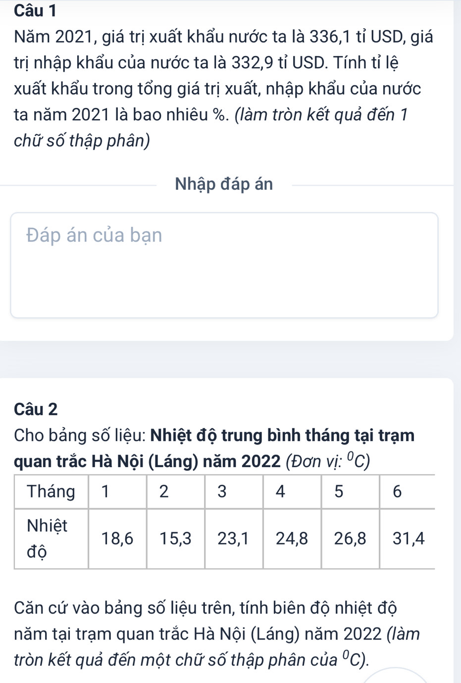 Năm 2021, giá trị xuất khẩu nước ta là 336, 1 tỉ USD, giá 
trị nhập khẩu của nước ta là 332, 9 tỉ USD. Tính tỉ lệ 
xuất khẩu trong tổng giá trị xuất, nhập khẩu của nước 
ta năm 2021 là bao nhiêu %. (làm tròn kết quả đến 1 
chữ số thập phân) 
Nhập đáp án 
Đáp án của bạn 
Câu 2 
Cho bảng số liệu: Nhiệt độ trung bình tháng tại trạm 
quan trắc Hà Nội (Láng) năm 2022 (Đơn vị: ^circ C)
Căn cứ vào bảng số liệu trên, tính biên độ nhiệt độ 
năm tại trạm quan trắc Hà Nội (Láng) năm 2022 (làm 
tròn kết quả đến một chữ số thập phân của°C).