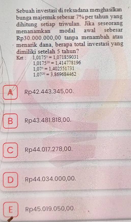 Sebuah investasi di reksadana menghasilkan
bunga majemuk sebesar 7% per tahun yang
dihitung setiap triwulan. Jika seseorang
menanamkan modal awal sebesar
Rp30.000.000,00 tanpa menambah atau
menarik dana, berapa total investasi yang
dimiliki setelah 5 tahun?
Ket : 1,0175^5=1,071859031
1,0175^(20)=1,414778196
1,07^5=1,402551731
1.07^(20)=3.869684462
A Rp42.443.345,00.
B Rp43.481.818,00.
C Rp44.017.278,00.
D Rp44.034.000,00.
E Rp45.019.050,00.