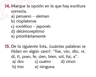 Marque la opción en la que hay escritura
correcta.
a) peruano - aleman
b) ríoplatense
c) soviético - japonés
d) décimoseptimo
e) prioritáriamente
15. De la siguiente lista, ¿cuántas palabras se
tildan en algún caso?: “fue, vio, dio, vi,
di, ti, pues, fe, cien, bien, sol, fui, a".
a) dos c) cuatro d) cinco
b) tres e) ninguna