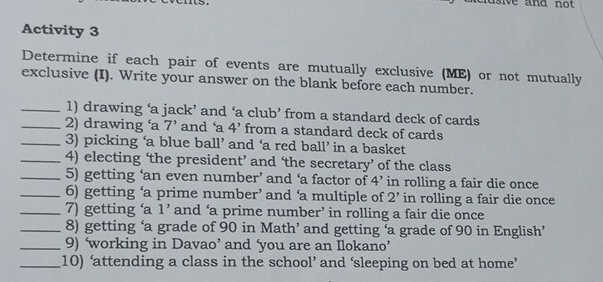 sive and not . 
Activity 3 
Determine if each pair of events are mutually exclusive (ME) or not mutually 
exclusive (I). Write your answer on the blank before each number. 
_1) drawing ‘a jack’ and ‘a club’ from a standard deck of cards 
_2) drawing ‘a 7' and ‘a 4' from a standard deck of cards 
_3) picking ‘a blue ball’ and ‘a red ball’ in a basket 
_4) electing ‘the president’ and ‘the secretary’ of the class 
_5) getting ‘an even number’ and ‘a factor of 4' in rolling a fair die once 
_6) getting ‘a prime number’ and ‘a multiple of 2' in rolling a fair die once 
_7) getting ‘a 1' and ‘a prime number’ in rolling a fair die once 
_8) getting ‘a grade of 90 in Math’ and getting ‘a grade of 90 in English’ 
_9) ‘working in Davao’ and ‘you are an Ilokano’ 
_10) ‘attending a class in the school’ and ‘sleeping on bed at home’