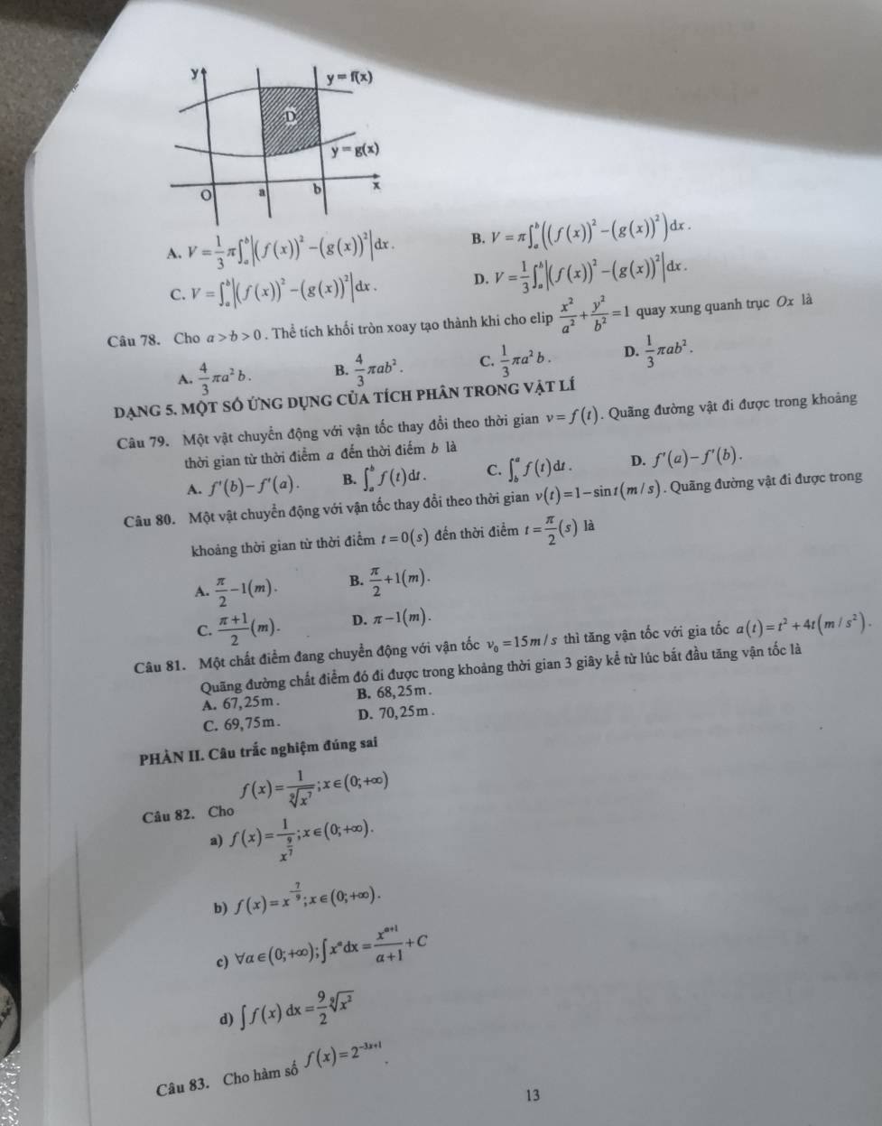 y=f(x)
D
y=g(x)
o a b x
A. V= 1/3 π ∈t _a^(b|(f(x))^2)-(g(x))^2|dx. B. V=π ∈t _a^(b((f(x))^2)-(g(x))^2)dx.
C. V=∈t _a^(b|(f(x))^2)-(g(x))^2|dx. D. V= 1/3 ∈t _a^(b|(f(x))^2)-(g(x))^2|dx.
Câu 78. Cho a>b>0. Thể tích khối tròn xoay tạo thành khi cho elip  x^2/a^2 + y^2/b^2 =1 quay xung quanh trục Ox là
A.  4/3 π a^2b. B.  4/3 π ab^2. C.  1/3 π a^2b. D.  1/3 π ab^2.
Dạng 5. một số ứng dụng của tích phân trong vật lí
Câu 79. Một vật chuyển động với vận tốc thay đổi theo thời gian v=f(t). Quãng đường vật đi được trong khoảng
thời gian từ thời điểm a đến thời điểm b là
A. f'(b)-f'(a). B. ∈t _a^(bf(t)dt. C. ∈t _b^af(t)dt. D. f'(a)-f'(b).
Câu 80. Một vật chuyển động với vận tốc thay đổi theo thời gian v(t)=1-sin t(m/s). Quãng đường vật đi được trong
khoảng thời gian từ thời điểm t=0(s) đến thời điểm t=frac π)2(s) là
A.  π /2 -1(m). B.  π /2 +1(m).
C.  (π +1)/2 (m). D. π -1(m).
Câu 81. Một chất điểm đang chuyển động với vận tốc v_0=15m/s s thì tăng vận tốc với gia tốc a(t)=t^2+4t(m/s^2).
Quãng đường chất điểm đó đi được trong khoảng thời gian 3 giây kể từ lúc bắt đầu tăng vận tốc là
A. 67,25m . B. 68, 25 m .
C. 69,75m. D. 70, 25m .
PHÀN II. Câu trắc nghiệm đúng sai
Câu 82. Cho f(x)= 1/sqrt[9](x^7) ;x∈ (0;+∈fty )
a) f(x)=frac 1x^(frac 9)7;x∈ (0;+∈fty ).
b) f(x)=x^(-frac 7)9;x∈ (0;+∈fty ).
c) forall alpha ∈ (0;+∈fty );∈t x^adx= (x^(a+1))/a+1 +C
d) ∈t f(x)dx= 9/2 sqrt[9](x^2)
Câu 83. Cho hàm số f(x)=2^(-3x+1).
13