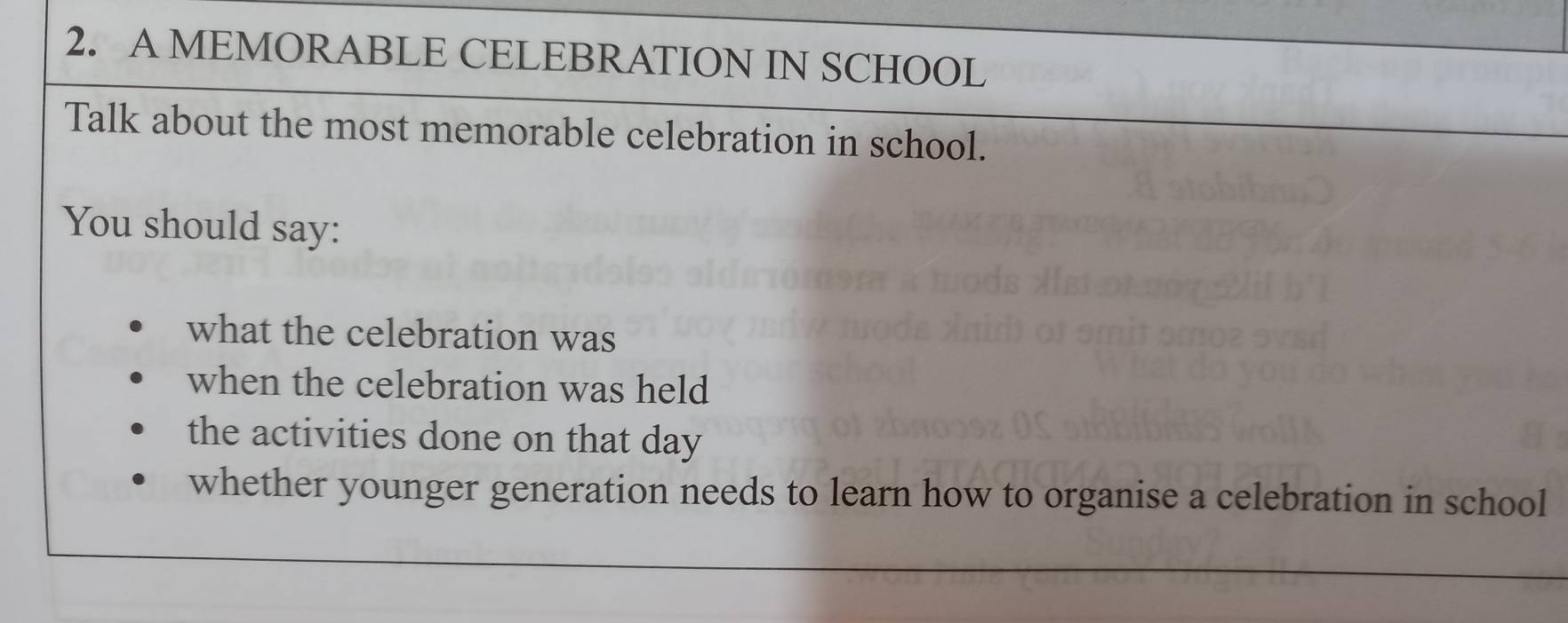 A MEMORABLE CELEBRATION IN SCHOOL 
Talk about the most memorable celebration in school. 
You should say: 
what the celebration was 
when the celebration was held 
the activities done on that day 
whether younger generation needs to learn how to organise a celebration in school