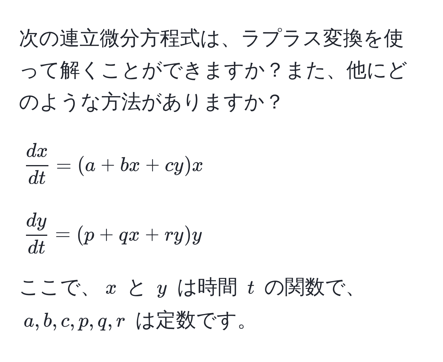 次の連立微分方程式は、ラプラス変換を使って解くことができますか？また、他にどのような方法がありますか？  
$$
 dx/dt  = (a + bx + cy)x
$$  
$$
 dy/dt  = (p + qx + ry)y
$$  
ここで、$x$ と $y$ は時間 $t$ の関数で、$a, b, c, p, q, r$ は定数です。