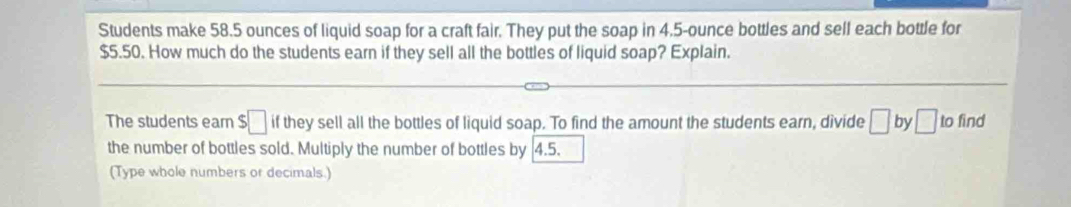 Students make 58.5 ounces of liquid soap for a craft fair. They put the soap in 4.5-ounce bottles and sell each bottle for
$5.50. How much do the students earn if they sell all the bottles of liquid soap? Explain. 
The students earn $□ if they sell all the bottles of liquid soap. To find the amount the students earn, divide □ by □ to find 
the number of bottles sold. Multiply the number of bottles by 4.5. 
(Type whole numbers or decimals.)