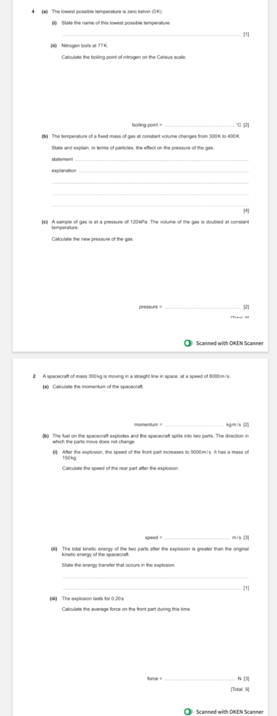 [1] 
(ii) Nitrogen boils at 77 K. 
_ 
boiling point = *C [2] 
State and explain, in terms of particles, the effect on the pressure of the gas. 
statement_ 
explanation_ 
_ 
_ 
[4] 
(c) A sample of gas is at a pressure of 120kPa. The volume of the gas is doubled at constant 
temperature 
Calculate the new pressure of the gas 
pressure = [2] 
Scanned with OKEN Scanner 
2 A spacecraft of mass 300kg is moving in a straight line in space, at a speed of 8000m/s. 
(a) Calculate the momentum of the spacecraft 
momentum _ kgm/s [2] 
(b) The fuel on the spacecraft explodes and the spacecraft splits into two parts. The direction in
150 kg
speed = m/s [3] 
kinetic energy of the spacecraft. 
_ 
_ 
[1] 
Calculate the average force on the front part during this time
force = _ N [3] 
[Total: 9] 
₹ Scanned with OKEN Scanner