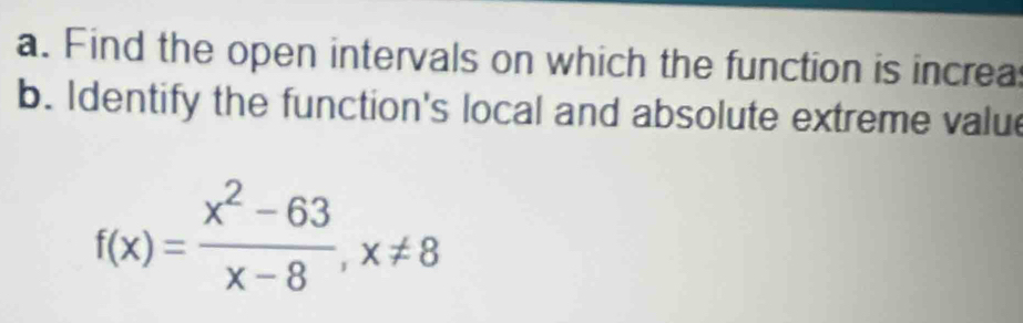 Find the open intervals on which the function is increa 
b. Identify the function's local and absolute extreme valu
f(x)= (x^2-63)/x-8 , x!= 8