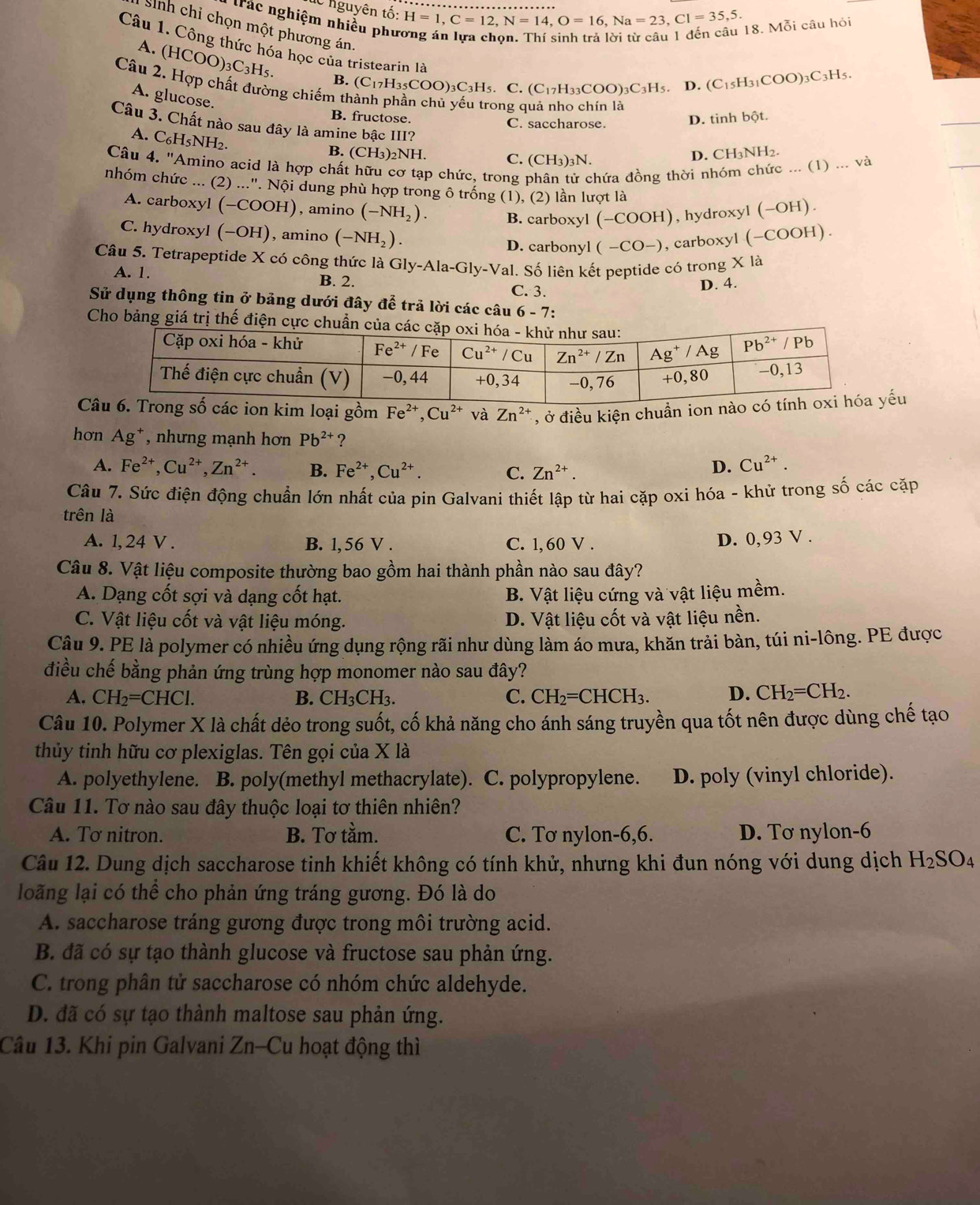 nguyên tố: H=1,C=12,N=14,O=16,Na=23,Cl=35,5.
ác nghiệm nhiều phu
18. Mỗi câu hỏi
sinh chỉ chọn một phương án
Câu 1. Công thức hóa học của tristearin là (C_17H_35COO)_3C_3H_5.C.(C_17H_33COO)_3C_3H_5.
A. (HCOO)_3C_3H_5. B.
D. (C_15H_31COO)_3C_3H_5.
Câu 2. Hợp chất đường chiếm th
A. glucose.
B. fructose. C. saccharose. D. tinh bpartial t
Câu 3. Chất nào sau đây là amine bậc III?
A. C_6H_5NH_2.
B. (CH_3)_2NH D. CH₃NH2.
C. (CH_3)_3N.
Câu 4. ''Amino acid là hợp chất hữu cơ tạp chức, trong hứa đồng thời nhóm chức ... (1)... và
nhóm chức ... (2) ...". Nội dung phù hợp trong ô trống (1), (2) lần lượt là
A. carboxyl (-COOH) ), amino (-NH_2). B. carboxyl (-COOH) , hydroxyl (-OH).
C. hydroxyl ( (-OH) ), amino (-NH_2). D. carbonyl (-CO-) , carboxyl (-COOH).
Câu 5. Tetrapeptide X có công thức là Gly-Ala-Gly-Val.. Số liên kết peptide có trong * 1
A. 1. B. 2.
C. 3. D. 4.
Sử dụng thông tin ở bảng dưới đây để trả lời các câu 6 - 7:
Cho bảng giá trị thế điện
Cm loại gồm Fe^(2+),Cu^(2+) và Zn^(2+) , ở điều kiện chuẩn iếu
hơn Ag^+ , nhưng mạnh hơn Pb^(2+) ?
A. Fe^(2+),Cu^(2+),Zn^(2+). B. Fe^(2+),Cu^(2+). C. Zn^(2+).
D. Cu^(2+).
Câu 7. Sức điện động chuẩn lớn nhất của pin Galvani thiết lập từ hai cặp oxi hóa - khử trong số các cặp
trên là
A. l, 24 V . B. 1,56 V . C. 1, 60 V .
D. 0,93 V .
Câu 8. Vật liệu composite thường bao gồm hai thành phần nào sau đây?
A. Dạng cốt sợi và dạng cốt hạt. B. Vật liệu cứng và vật liệu mềm.
C. Vật liệu cốt và vật liệu móng. D. Vật liệu cốt và vật liệu nền.
Câu 9. PE là polymer có nhiều ứng dụng rộng rãi như dùng làm áo mưa, khăn trải bàn, túi ni-lông. PE được
điều chế bằng phản ứng trùng hợp monomer nào sau đây?
A. CH_2=CHCl. B. CH_3CH_3. C. CH_2=CHCH_3. D. CH_2=CH_2.
Câu 10. Polymer X là chất dẻo trong suốt, cố khả năng cho ánh sáng truyền qua tốt nên được dùng chế tạo
thủy tinh hữu cơ plexiglas. Tên gọi của X là
A. polyethylene. B. poly(methyl methacrylate). C. polypropylene. D. poly (vinyl chloride).
Câu 11. Tơ nào sau đây thuộc loại tơ thiên nhiên?
A. Tơ nitron. B. Tơ tầm. C. Tơ nylon-6,6. D. Tơ nylon-6
Câu 12. Dung dịch saccharose tinh khiết không có tính khử, nhưng khi đun nóng với dung dịch H_2SO_4
loãng lại có thể cho phản ứng tráng gương. Đó là do
A. saccharose tráng gương được trong môi trường acid.
B. đã có sự tạo thành glucose và fructose sau phản ứng.
C. trong phân tử saccharose có nhóm chức aldehyde.
D. đã có sự tạo thành maltose sau phản ứng.
Câu 13. Khi pin Galvani Zn-Cu hoạt động thì