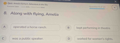 ×
Quiz: Amelia Earhart: Adventure in the Sky
Francene Sabin Lesle 820L / Word Count 4444 Question 8 of 10 ×
8. Along with flying, Amelia
A operated a horse ranch. B kept performing in theatre.
C was a public speaker. D worked for women's rights.