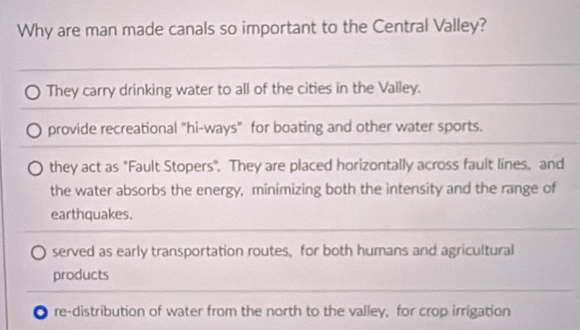 Why are man made canals so important to the Central Valley?
They carry drinking water to all of the cities in the Valley.
provide recreational "hi-ways" for boating and other water sports.
they act as "Fault Stopers". They are placed horizontally across fault lines, and
the water absorbs the energy, minimizing both the intensity and the range of
earthquakes.
served as early transportation routes, for both humans and agricultural
products
re-distribution of water from the north to the valley, for crop irrigation