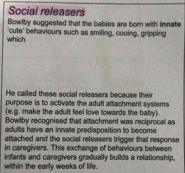 Social releasers 
Bowlby suggested that the babies are born with innate 
‘cute’ behaviours such as smiling, cooing, gripping 
which 
He called these social releasers because their 
purpose is to activate the adult attachment systems 
(e.g. make the adult feel love towards the baby). 
Bowlby recognised that attachment was reciprocal as 
adults have an innate predisposition to become 
attached and the social releasers trigger that response 
in caregivers. This exchange of behaviours between 
infants and caregivers gradually builds a relationship, 
within the early weeks of life.