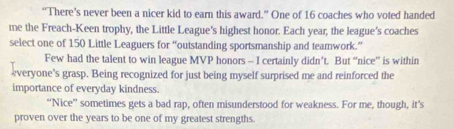 “There’s never been a nicer kid to earn this award.” One of 16 coaches who voted handed 
me the Freach-Keen trophy, the Little League’s highest honor. Each year, the league’s coaches 
select one of 150 Little Leaguers for “outstanding sportsmanship and teamwork.” 
Few had the talent to win league MVP honors - I certainly didn’t. But “nice” is within 
everyone’s grasp. Being recognized for just being myself surprised me and reinforced the 
importance of everyday kindness. 
“Nice” sometimes gets a bad rap, often misunderstood for weakness. For me, though, it’s 
proven over the years to be one of my greatest strengths.