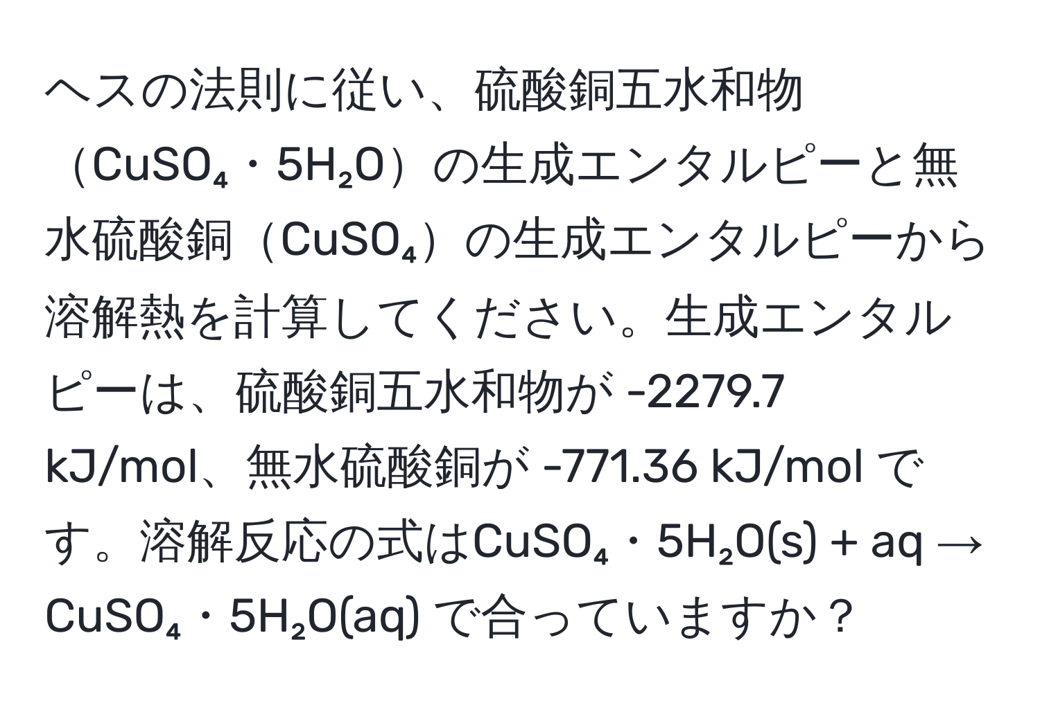 ヘスの法則に従い、硫酸銅五水和物CuSO₄・5H₂Oの生成エンタルピーと無水硫酸銅CuSO₄の生成エンタルピーから溶解熱を計算してください。生成エンタルピーは、硫酸銅五水和物が -2279.7 kJ/mol、無水硫酸銅が -771.36 kJ/mol です。溶解反応の式はCuSO₄・5H₂O(s) + aq → CuSO₄・5H₂O(aq) で合っていますか？